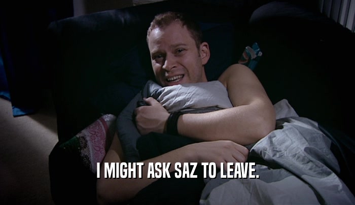I MIGHT ASK SAZ TO LEAVE.  
