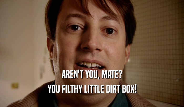 AREN'T YOU, MATE? YOU FILTHY LITTLE DIRT BOX! 