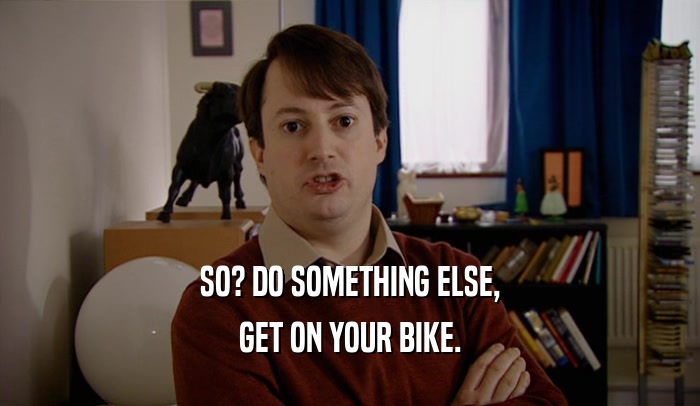 SO? DO SOMETHING ELSE, GET ON YOUR BIKE. 
