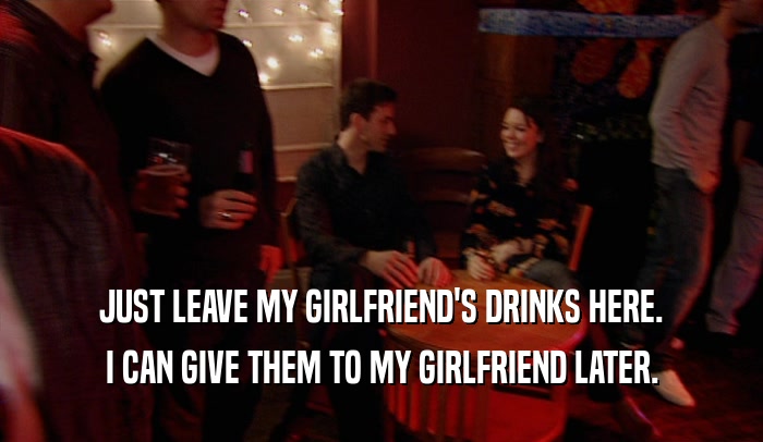 JUST LEAVE MY GIRLFRIEND'S DRINKS HERE. I CAN GIVE THEM TO MY GIRLFRIEND LATER. 