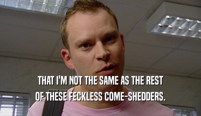 THAT I'M NOT THE SAME AS THE REST OF THESE FECKLESS COME-SHEDDERS. 