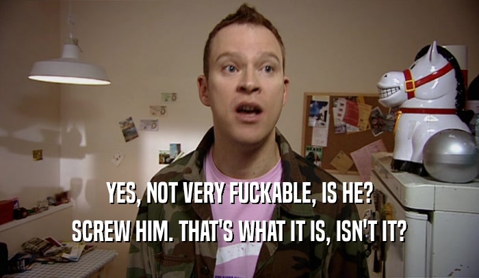YES, NOT VERY FUCKABLE, IS HE? SCREW HIM. THAT'S WHAT IT IS, ISN'T IT? 