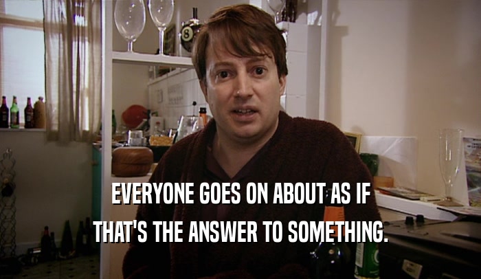 EVERYONE GOES ON ABOUT AS IF THAT'S THE ANSWER TO SOMETHING. 