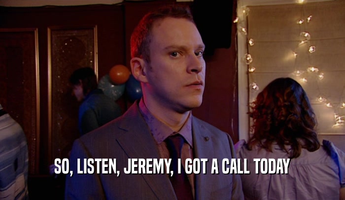 SO, LISTEN, JEREMY, I GOT A CALL TODAY
  