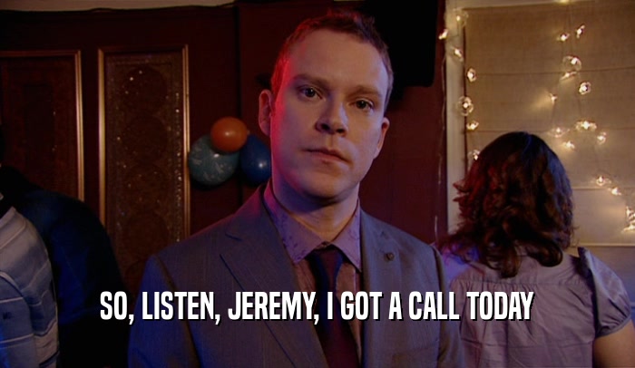 SO, LISTEN, JEREMY, I GOT A CALL TODAY
  
