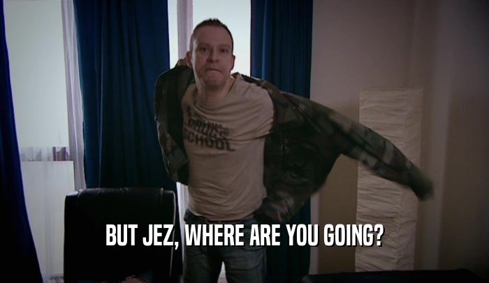 BUT JEZ, WHERE ARE YOU GOING?  