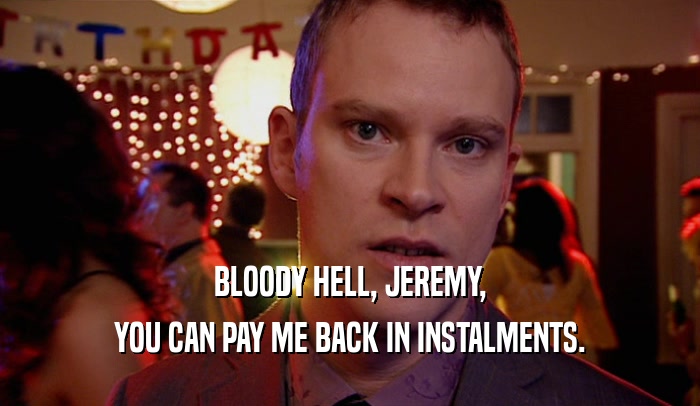 BLOODY HELL, JEREMY, YOU CAN PAY ME BACK IN INSTALMENTS. 