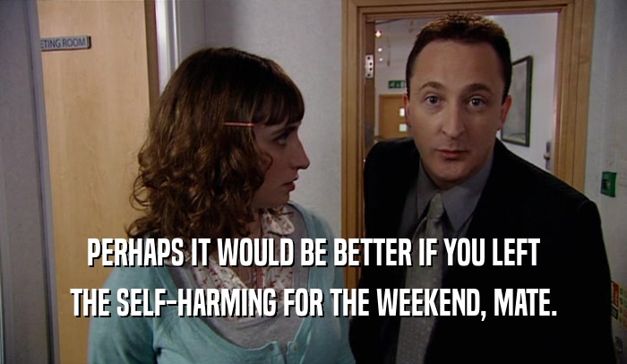 PERHAPS IT WOULD BE BETTER IF YOU LEFT THE SELF-HARMING FOR THE WEEKEND, MATE. 