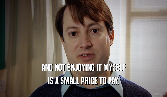 AND NOT ENJOYING IT MYSELF IS A SMALL PRICE TO PAY. 