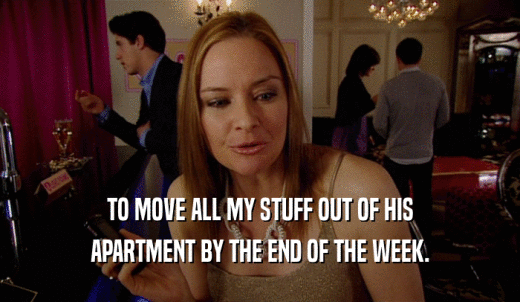 TO MOVE ALL MY STUFF OUT OF HIS APARTMENT BY THE END OF THE WEEK. 