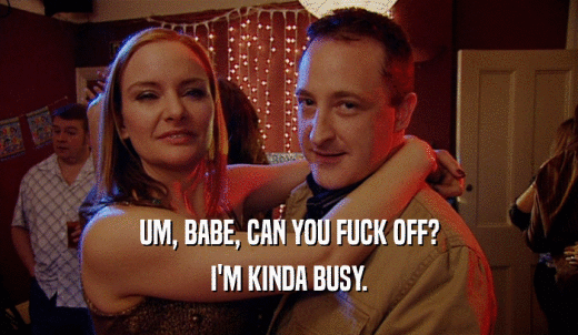 UM, BABE, CAN YOU FUCK OFF? I'M KINDA BUSY. 