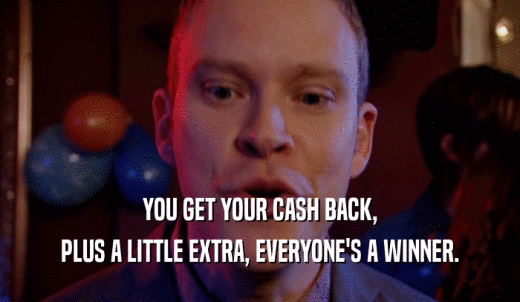 YOU GET YOUR CASH BACK, PLUS A LITTLE EXTRA, EVERYONE'S A WINNER. 