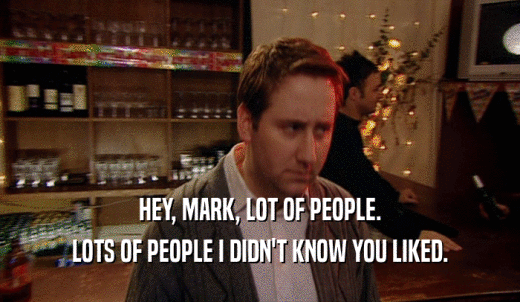 HEY, MARK, LOT OF PEOPLE. LOTS OF PEOPLE I DIDN'T KNOW YOU LIKED. 