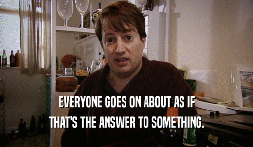 EVERYONE GOES ON ABOUT AS IF THAT'S THE ANSWER TO SOMETHING. 