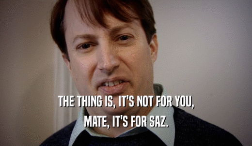 THE THING IS, IT'S NOT FOR YOU, MATE, IT'S FOR SAZ. 