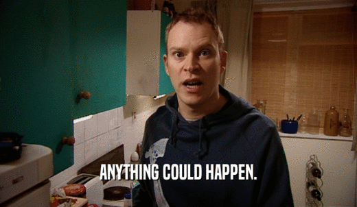 ANYTHING COULD HAPPEN.  