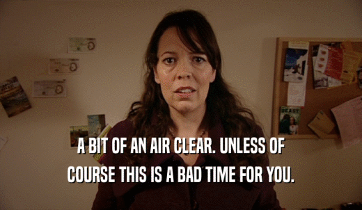 A BIT OF AN AIR CLEAR. UNLESS OF COURSE THIS IS A BAD TIME FOR YOU. 