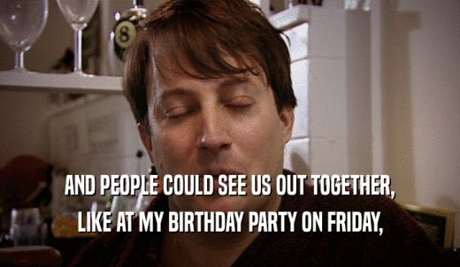 AND PEOPLE COULD SEE US OUT TOGETHER, LIKE AT MY BIRTHDAY PARTY ON FRIDAY, 