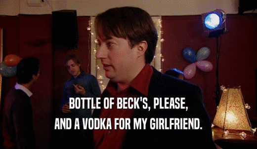 BOTTLE OF BECK'S, PLEASE, AND A VODKA FOR MY GIRLFRIEND. 