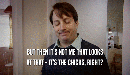 BUT THEN IT'S NOT ME THAT LOOKS AT THAT - IT'S THE CHICKS, RIGHT? 