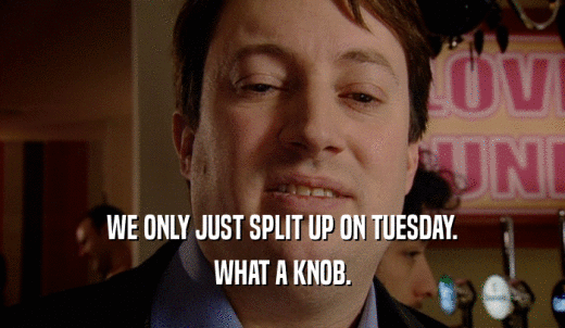 WE ONLY JUST SPLIT UP ON TUESDAY. WHAT A KNOB. 