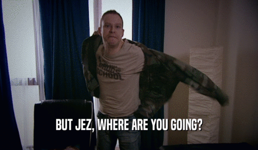 BUT JEZ, WHERE ARE YOU GOING?  