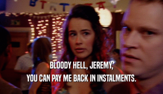 BLOODY HELL, JEREMY, YOU CAN PAY ME BACK IN INSTALMENTS. 