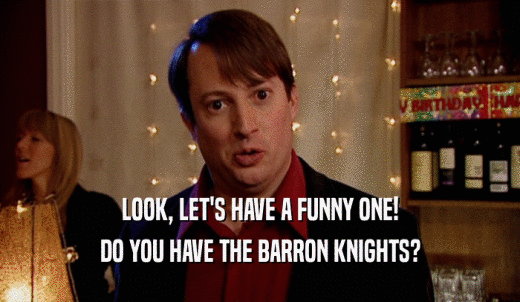 LOOK, LET'S HAVE A FUNNY ONE! DO YOU HAVE THE BARRON KNIGHTS? 