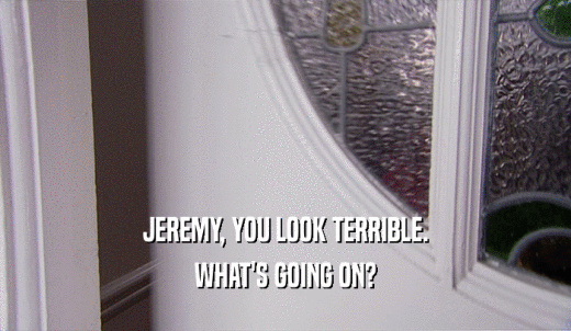 JEREMY, YOU LOOK TERRIBLE. WHAT'S GOING ON? 