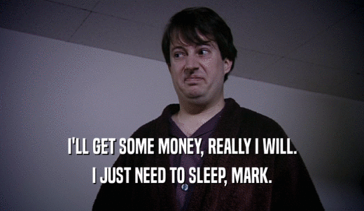 I'LL GET SOME MONEY, REALLY I WILL. I JUST NEED TO SLEEP, MARK. 