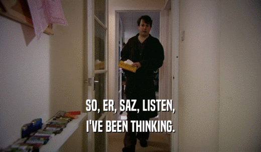 SO, ER, SAZ, LISTEN, I'VE BEEN THINKING. 