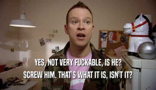 YES, NOT VERY FUCKABLE, IS HE? SCREW HIM. THAT'S WHAT IT IS, ISN'T IT? 