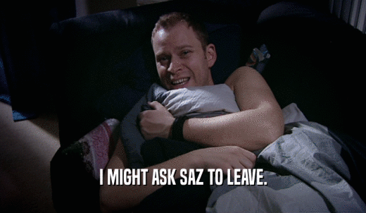 I MIGHT ASK SAZ TO LEAVE.  