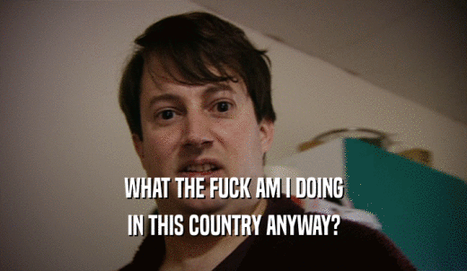 WHAT THE FUCK AM I DOING IN THIS COUNTRY ANYWAY? 
