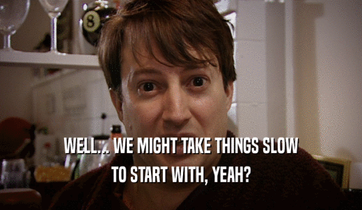WELL... WE MIGHT TAKE THINGS SLOW TO START WITH, YEAH? 