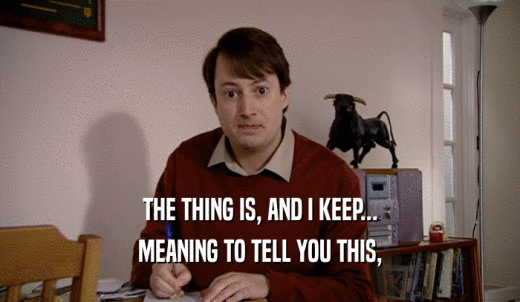 THE THING IS, AND I KEEP... MEANING TO TELL YOU THIS, 