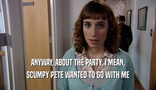ANYWAY, ABOUT THE PARTY, I MEAN, SCUMPY PETE WANTED TO GO WITH ME 