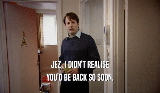 JEZ, I DIDN'T REALISE YOU'D BE BACK SO SOON. 