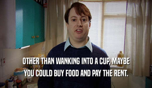 OTHER THAN WANKING INTO A CUP, MAYBE YOU COULD BUY FOOD AND PAY THE RENT. 