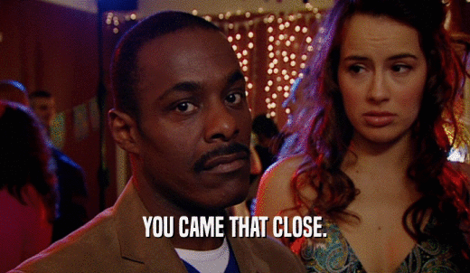 YOU CAME THAT CLOSE.  