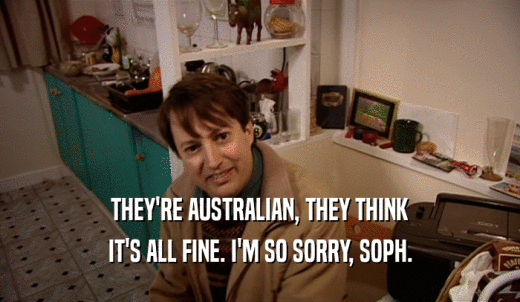THEY'RE AUSTRALIAN, THEY THINK IT'S ALL FINE. I'M SO SORRY, SOPH. 