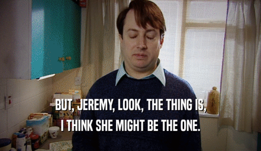 BUT, JEREMY, LOOK, THE THING IS, I THINK SHE MIGHT BE THE ONE. 