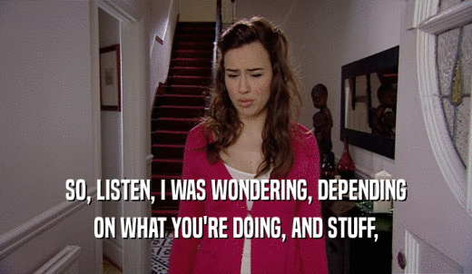 SO, LISTEN, I WAS WONDERING, DEPENDING ON WHAT YOU'RE DOING, AND STUFF, 