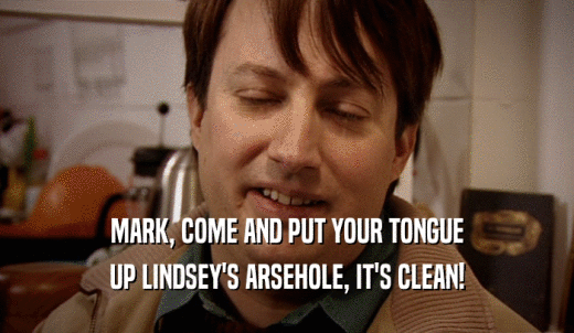 MARK, COME AND PUT YOUR TONGUE UP LINDSEY'S ARSEHOLE, IT'S CLEAN! 