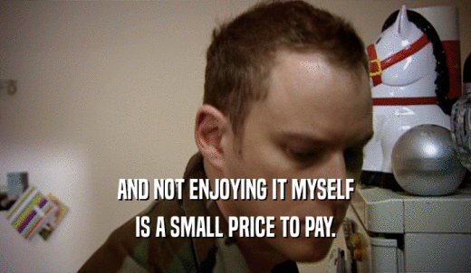 AND NOT ENJOYING IT MYSELF IS A SMALL PRICE TO PAY. 