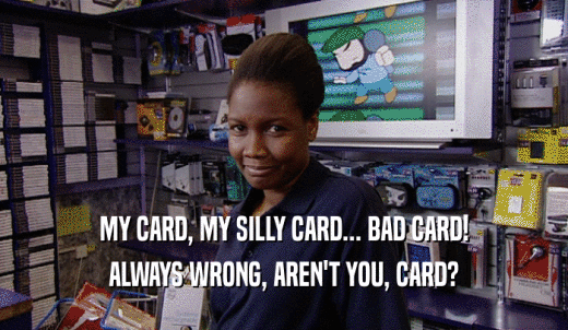 MY CARD, MY SILLY CARD... BAD CARD! ALWAYS WRONG, AREN'T YOU, CARD? 