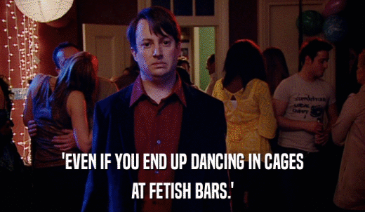 'EVEN IF YOU END UP DANCING IN CAGES AT FETISH BARS.' 