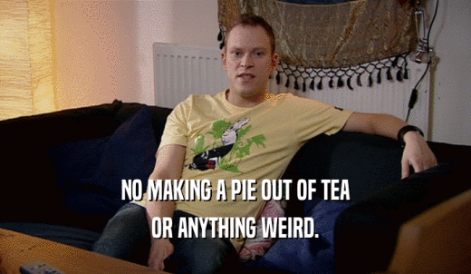 NO MAKING A PIE OUT OF TEA OR ANYTHING WEIRD. 
