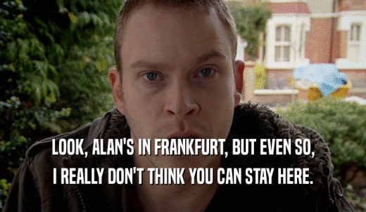 LOOK, ALAN'S IN FRANKFURT, BUT EVEN SO, I REALLY DON'T THINK YOU CAN STAY HERE. 