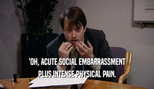'OH, ACUTE SOCIAL EMBARRASSMENT PLUS INTENSE PHYSICAL PAIN. 